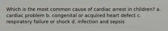 Which is the most common cause of cardiac arrest in children? a. cardiac problem b. congenital or acquired heart defect c. respiratory failure or shock d. infection and sepsis