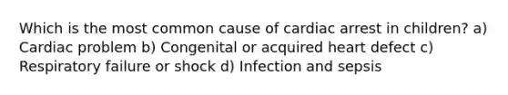 Which is the most common cause of cardiac arrest in children? a) Cardiac problem b) Congenital or acquired heart defect c) Respiratory failure or shock d) Infection and sepsis