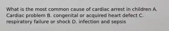 What is the most common cause of cardiac arrest in children A. Cardiac problem B. congenital or acquired heart defect C. respiratory failure or shock D. infection and sepsis