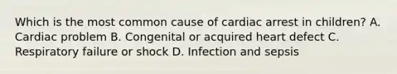 Which is the most common cause of cardiac arrest in children? A. Cardiac problem B. Congenital or acquired heart defect C. Respiratory failure or shock D. Infection and sepsis