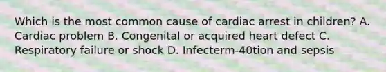 Which is the most common cause of cardiac arrest in children? A. Cardiac problem B. Congenital or acquired heart defect C. Respiratory failure or shock D. Infecterm-40tion and sepsis