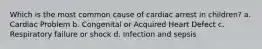 Which is the most common cause of cardiac arrest in children? a. Cardiac Problem b. Congenital or Acquired Heart Defect c. Respiratory failure or shock d. Infection and sepsis