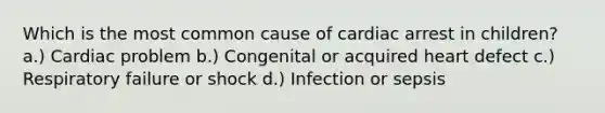 Which is the most common cause of cardiac arrest in children? a.) Cardiac problem b.) Congenital or acquired heart defect c.) Respiratory failure or shock d.) Infection or sepsis