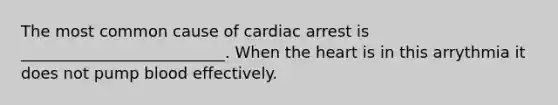 The most common cause of cardiac arrest is __________________________. When the heart is in this arrythmia it does not pump blood effectively.