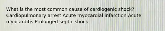 What is the most common cause of cardiogenic shock? Cardiopulmonary arrest Acute myocardial infarction Acute myocarditis Prolonged septic shock