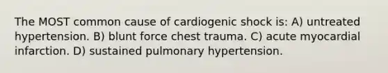 The MOST common cause of cardiogenic shock is: A) untreated hypertension. B) blunt force chest trauma. C) acute myocardial infarction. D) sustained pulmonary hypertension.