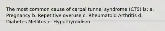 The most common cause of carpal tunnel syndrome (CTS) is: a. Pregnancy b. Repetitive overuse c. Rheumatoid Arthritis d. Diabetes Mellitus e. Hypothyroidism