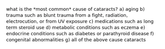 what is the *most common* cause of cataracts? a) aging b) trauma such as blunt trauma from a fight, radiation, electrocution, or from UV exposure c) medications such as long term steroid use d) metabolic conditions such as eczema e) endocrine conditions such as diabetes or parathyroid disease f) congenital abnormalities g) all of the above cause cataracts