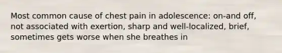 Most common cause of chest pain in adolescence: on-and off, not associated with exertion, sharp and well-localized, brief, sometimes gets worse when she breathes in