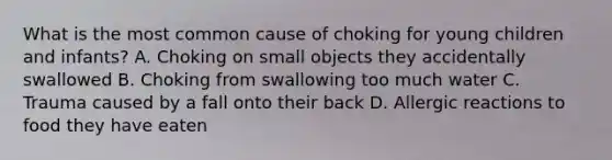 What is the most common cause of choking for young children and infants? A. Choking on small objects they accidentally swallowed B. Choking from swallowing too much water C. Trauma caused by a fall onto their back D. Allergic reactions to food they have eaten