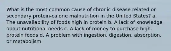 What is the most common cause of chronic disease-related or secondary protein-calorie malnutrition in the United States? a. The unavailability of foods high in protein b. A lack of knowledge about nutritional needs c. A lack of money to purchase high-protein foods d. A problem with ingestion, digestion, absorption, or metabolism