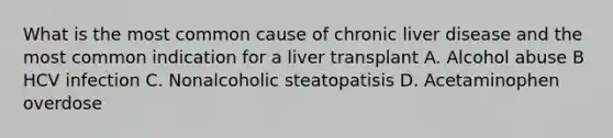 What is the most common cause of chronic liver disease and the most common indication for a liver transplant A. Alcohol abuse B HCV infection C. Nonalcoholic steatopatisis D. Acetaminophen overdose