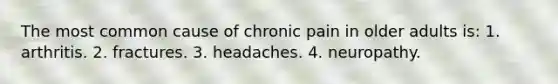 The most common cause of chronic pain in older adults is: 1. arthritis. 2. fractures. 3. headaches. 4. neuropathy.