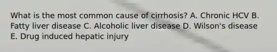 What is the most common cause of cirrhosis? A. Chronic HCV B. Fatty liver disease C. Alcoholic liver disease D. Wilson's disease E. Drug induced hepatic injury