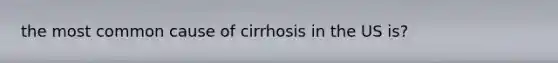 the most common cause of cirrhosis in the US is?