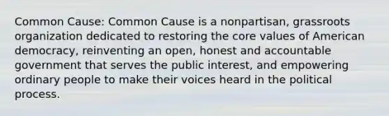 Common Cause: Common Cause is a nonpartisan, grassroots organization dedicated to restoring the core values of American democracy, reinventing an open, honest and accountable government that serves the public interest, and empowering ordinary people to make their voices heard in the political process.