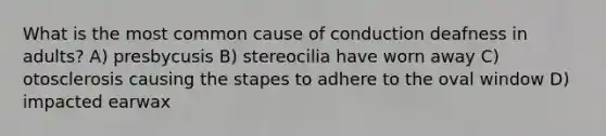 What is the most common cause of conduction deafness in adults? A) presbycusis B) stereocilia have worn away C) otosclerosis causing the stapes to adhere to the oval window D) impacted earwax