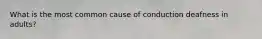 What is the most common cause of conduction deafness in adults?
