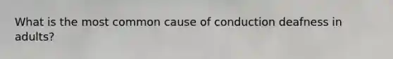 What is the most common cause of conduction deafness in adults?