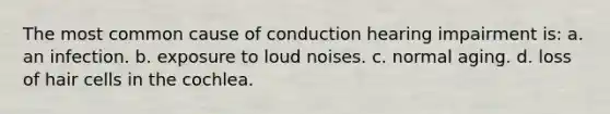 The most common cause of conduction hearing impairment is: a. an infection. b. exposure to loud noises. c. normal aging. d. loss of hair cells in the cochlea.