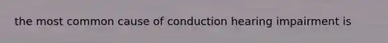 the most common cause of conduction hearing impairment is