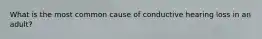 What is the most common cause of conductive hearing loss in an adult?