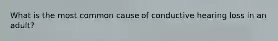 What is the most common cause of conductive hearing loss in an adult?