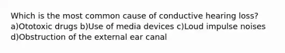 Which is the most common cause of conductive hearing loss? a)Ototoxic drugs b)Use of media devices c)Loud impulse noises d)Obstruction of the external ear canal