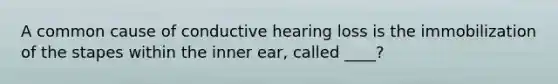 A common cause of conductive hearing loss is the immobilization of the stapes within the inner ear, called ____?