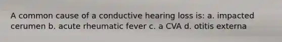 A common cause of a conductive hearing loss is: a. impacted cerumen b. acute rheumatic fever c. a CVA d. otitis externa