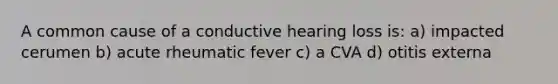 A common cause of a conductive hearing loss is: a) impacted cerumen b) acute rheumatic fever c) a CVA d) otitis externa