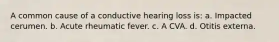 A common cause of a conductive hearing loss is: a. Impacted cerumen. b. Acute rheumatic fever. c. A CVA. d. Otitis externa.