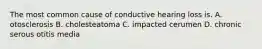 The most common cause of conductive hearing loss is. A. otosclerosis B. cholesteatoma C. impacted cerumen D. chronic serous otitis media
