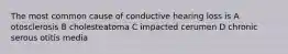 The most common cause of conductive hearing loss is A otosclerosis B cholesteatoma C impacted cerumen D chronic serous otitis media