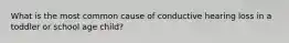 What is the most common cause of conductive hearing loss in a toddler or school age child?