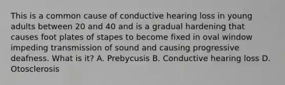 This is a common cause of conductive hearing loss in young adults between 20 and 40 and is a gradual hardening that causes foot plates of stapes to become fixed in oval window impeding transmission of sound and causing progressive deafness. What is it? A. Prebycusis B. Conductive hearing loss D. Otosclerosis