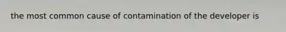 the most common cause of contamination of the developer is
