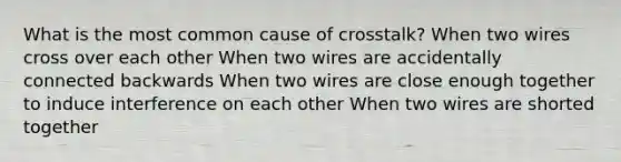 What is the most common cause of crosstalk? When two wires cross over each other When two wires are accidentally connected backwards When two wires are close enough together to induce interference on each other When two wires are shorted together