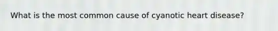 What is the most common cause of cyanotic heart disease?