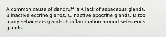 A common cause of dandruff is A.lack of sebaceous glands. B.inactive eccrine glands. C.inactive apocrine glands. D.too many sebaceous glands. E.inflammation around sebaceous glands.