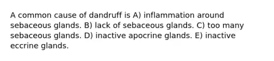 A common cause of dandruff is A) inflammation around sebaceous glands. B) lack of sebaceous glands. C) too many sebaceous glands. D) inactive apocrine glands. E) inactive eccrine glands.