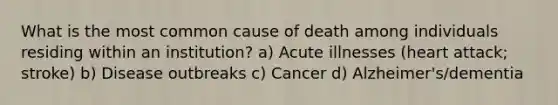 What is the most common cause of death among individuals residing within an institution? a) Acute illnesses (heart attack; stroke) b) Disease outbreaks c) Cancer d) Alzheimer's/dementia