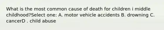 What is the most common cause of death for children i middle childhood?Select one: A. motor vehicle accidents B. drowning C. cancerD . child abuse