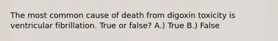 The most common cause of death from digoxin toxicity is ventricular fibrillation. True or false? A.) True B.) False