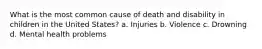 What is the most common cause of death and disability in children in the United States? a. Injuries b. Violence c. Drowning d. Mental health problems