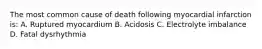 The most common cause of death following myocardial infarction is: A. Ruptured myocardium B. Acidosis C. Electrolyte imbalance D. Fatal dysrhythmia