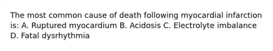 The most common cause of death following myocardial infarction is: A. Ruptured myocardium B. Acidosis C. Electrolyte imbalance D. Fatal dysrhythmia