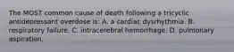 The MOST common cause of death following a tricyclic antidepressant overdose is: A. a cardiac dysrhythmia. B. respiratory failure. C. intracerebral hemorrhage. D. pulmonary aspiration.