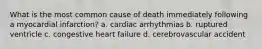 What is the most common cause of death immediately following a myocardial infarction? a. cardiac arrhythmias b. ruptured ventricle c. congestive heart failure d. cerebrovascular accident