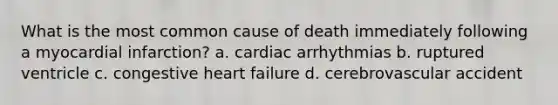 What is the most common cause of death immediately following a myocardial infarction? a. cardiac arrhythmias b. ruptured ventricle c. congestive heart failure d. cerebrovascular accident